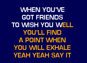 WHEN YOU'VE
GOT FRIENDS
TO WSH YOU WELL
YOULL FIND
A POINT WHEN
YOU WLL EXHALE
YEAH YEAH SAY IT