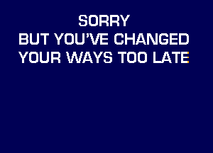 SORRY
BUT YOU'VE CHANGED
YOUR WAYS TOO LATE