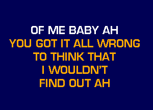 OF ME BABY AH
YOU GOT IT ALL WRONG

TO THINK THAT
I WOULDN'T
FIND OUT AH