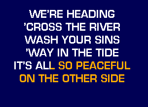 WERE HEADING
'CROSS THE RIVER
WASH YOUR SINS
'WAY IN THE TIDE

ITS ALL 80 PEACEFUL
ON THE OTHER SIDE