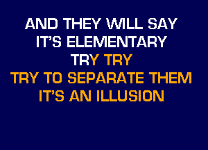 AND THEY WILL SAY
ITS ELEMENTARY
TRY TRY
TRY TO SEPARATE THEM
ITS AN ILLUSION