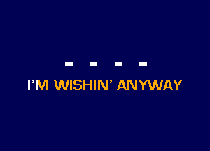 I'M WISHIN' ANYWAY