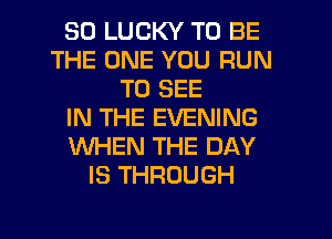 SO LUCKY TO BE
THE ONE YOU RUN
TO SEE
IN THE EVENING
WHEN THE DAY
IS THROUGH