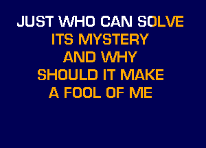 JUST WHO CAN SOLVE
ITS MYSTERY
AND WHY
SHOULD IT MAKE
A FOOL OF ME
