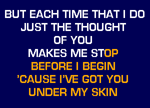 BUT EACH TIME THAT I DO
JUST THE THOUGHT
OF YOU
MAKES ME STOP
BEFORE I BEGIN
'CAUSE I'VE GOT YOU
UNDER MY SKIN