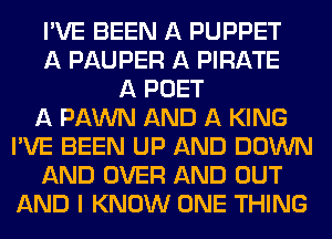 I'VE BEEN A PUPPET
A PAUPER A PIRATE
A POET
A PAWN AND A KING
I'VE BEEN UP AND DOWN
AND OVER AND OUT
AND I KNOW ONE THING