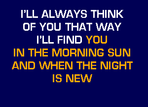 I'LL ALWAYS THINK
OF YOU THAT WAY
I'LL FIND YOU
IN THE MORNING SUN
AND WHEN THE NIGHT
IS NEW