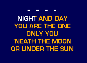 NIGHT AND DAY
YOU ARE THE ONE
ONLY YOU
'NEATH THE MOON
0R UNDER THE SUN