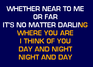 WHETHER NEAR TO ME
OR FAR
ITS NO MATTER DARLING
WHERE YOU ARE
I THINK OF YOU
DAY AND NIGHT
NIGHT AND DAY