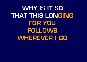 WHY IS IT SO
THAT THIS LONGING
FOR YOU
FOLLOWS

WHEREVER I GO