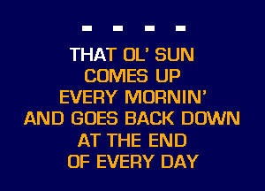 THAT OL' SUN
COMES UP
EVERY MORNIN'
AND GOES BACK DOWN
AT THE END
OF EVERY DAY