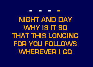 NIGHT AND DAY
WHY IS IT SO
THAT THIS LONGING
FOR YOU FOLLOWS
WHEREVEF! I GO