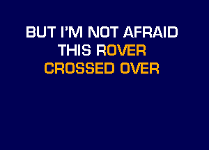 BUT I'M NOT AFRAID
THIS ROVER
CROSSED OVER