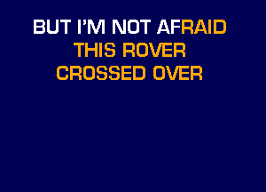 BUT I'M NOT AFRND
THIS ROVER
CROSSED OVER