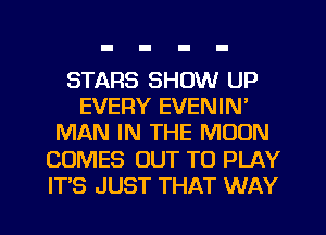 STARS SHOW UP
EVERY EVENIN'
MAN IN THE MOON
COMES OUT TO PLAY
ITS JUST THAT WAY