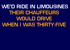 WE'D RIDE IN LIMOUSINES
THEIR CHAUFFEURS
WOULD DRIVE
WHEN I WAS THIRTY-FIVE