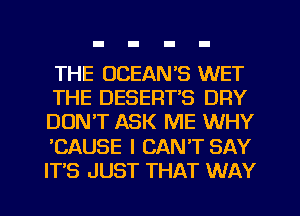 THE OCEAN'S WET
THE DESERTB DRY
DON'T ASK ME WHY
'CAUSE I CAN'T SAY
ITS JUST THAT WAY