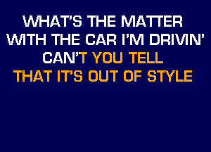 WHATS THE MATTER
WITH THE CAR I'M DRIVIM
CAN'T YOU TELL
THAT ITS OUT OF STYLE