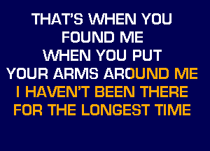 THAT'S WHEN YOU
FOUND ME
WHEN YOU PUT
YOUR ARMS AROUND ME
I HAVEN'T BEEN THERE
FOR THE LONGEST TIME