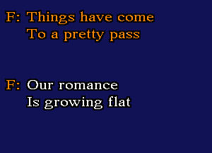 F2 Things have come
To a pretty pass

F2 Our romance
Is growing flat