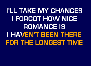 I'LL TAKE MY CHANCES
I FORGOT HOW NICE
ROMANCE IS
I HAVEN'T BEEN THERE
FOR THE LONGEST TIME