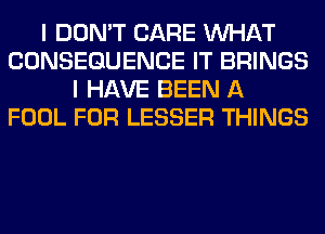 I DON'T CARE WHAT
CONSEQUENCE IT BRINGS
I HAVE BEEN A
FOOL FOR LESSER THINGS