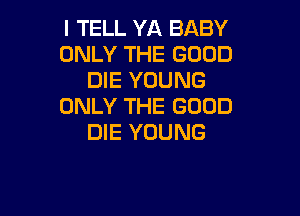 I TELL YA BABY
ONLY THE GOOD
DIE YOUNG
ONLY THE GOOD

DIE YOUNG