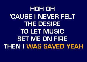 HOH 0H
'CAUSE I NEVER FELT
THE DESIRE
TO LET MUSIC
SET ME ON FIRE
THEN I WAS SAVED YEAH