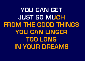 YOU CAN GET
JUST SO MUCH
FROM THE GOOD THINGS
YOU CAN LINGER
T00 LONG
IN YOUR DREAMS