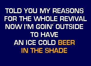 TOLD YOU MY REASONS
FOR THE WHOLE REWVAL
NOW I'M GOIN'70UTSIDE
TO HAVE
AN ICE COLD BEER
IN THE SHADE
