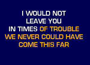 I WOULD NOT
LEAVE YOU
IN TIMES OF TROUBLE
WE NEVER COULD HAVE
COME THIS FAR