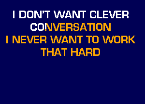 I DON'T WANT CLEVER
CONVERSATION
I NEVER WANT TO WORK
THAT HARD