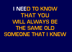 I NEED TO KNOW
THAT YOU
WILL ALWAYS BE
THE SAME OLD
SOMEONE THAT I KNEW