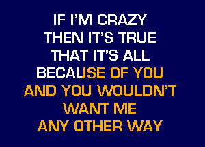 IF I'M CRAZY
THEN ITS TRUE
THAT ITS ALL
BECAUSE OF YOU
AND YOU WOULDN'T
WANT ME
ANY OTHER WAY