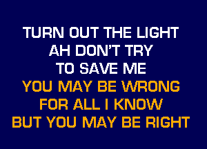 TURN OUT THE LIGHT
AH DON'T TRY
TO SAVE ME
YOU MAY BE WRONG
FOR ALL I KNOW
BUT YOU MAY BE RIGHT