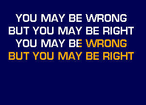 YOU MAY BE WRONG
BUT YOU MAY BE RIGHT
YOU MAY BE WRONG
BUT YOU MAY BE RIGHT