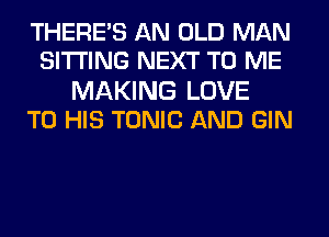 THERE'S AN OLD MAN
SITTING NEXT TO ME

MAKING LOVE
TO HIS TONIC AND GIN