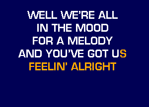 WELL WE'RE ALL
IN THE MOOD
FOR A MELODY
AND YOU'VE GOT US
FEELIN' ALRIGHT