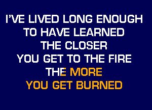 I'VE LIVED LONG ENOUGH
TO HAVE LEARNED
THE CLOSER
YOU GET TO THE FIRE
THE MORE
YOU GET BURNED