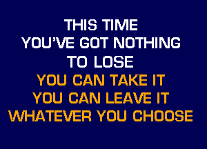 THIS TIME
YOUWE GOT NOTHING
TO LOSE
YOU CAN TAKE IT
YOU CAN LEAVE IT
MIHATEVER YOU CHOOSE