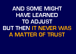 AND SOME MIGHT
HAVE LEARNED
T0 ADJUST
BUT THEN IT NEVER WAS
A MATTER OF TRUST