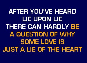 AFTER YOU'VE HEARD
LIE UPON LIE
THERE CAN HARDLY BE
A QUESTION OF WHY
SOME LOVE IS
JUST A LIE OF THE HEART