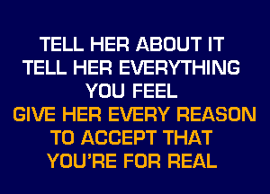TELL HER ABOUT IT
TELL HER EVERYTHING
YOU FEEL
GIVE HER EVERY REASON
TO ACCEPT THAT
YOU'RE FOR REAL