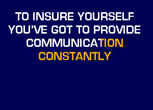 T0 INSURE YOURSELF
YOU'VE GOT TO PROVIDE
COMMUNICATION
CONSTANTLY