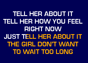 TELL HER ABOUT IT
TELL HER HOW YOU FEEL
RIGHT NOW
JUST TELL HER ABOUT IT
THE GIRL DON'T WANT
TO WAIT T00 LONG