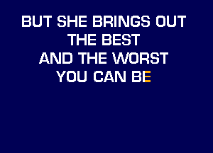 BUT SHE BRINGS OUT
THE BEST
AND THE WORST

YOU CAN BE