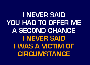 I NEVER SAID
YOU HAD TO OFFER ME
A SECOND CHANCE
I NEVER SAID
I WAS A VICTIM 0F
CIRCUMSTANCE