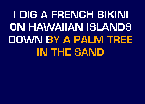 I DIG A FRENCH BIKINI
0N HAWAIIAN ISLANDS
DOWN BY A PALM TREE

IN THE SAND