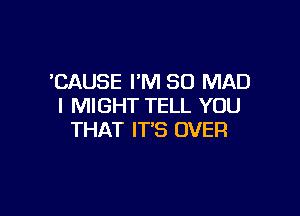 'CAUSE I'M SO MAD
I MIGHT TELL YOU

THAT IT'S OVER