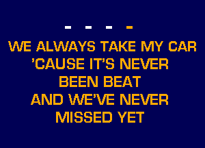 WE ALWAYS TAKE MY CAR
'CAUSE ITS NEVER
BEEN BEAT
AND WE'VE NEVER
MISSED YET